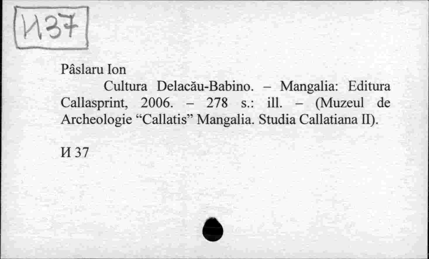 ﻿Pâslaru Ion
Cultura Delacàu-Babino. - Mangalia: Editura Callasprint, 2006. - 278 s.: ill. - (Muzeul de Archéologie “Callatis” Mangalia. Studia Callatiana II).
И 37